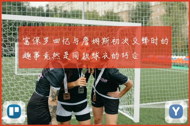 富保罗回忆与詹姆斯初次交锋时的趣事竟然是同款球衣的巧合