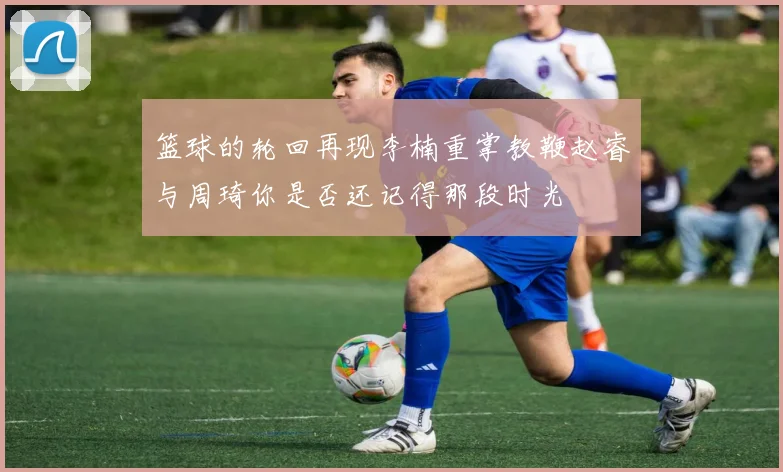 篮球的轮回再现李楠重掌教鞭赵睿与周琦你是否还记得那段时光