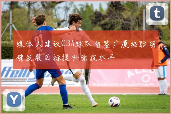 媒体人建议CBA球队借鉴广厦经验明确发展目标提升竞技水平