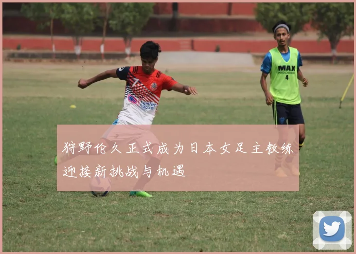 狩野伦久正式成为日本女足主教练迎接新挑战与机遇
