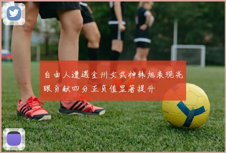 自由人遭遇金州女武神韩旭表现亮眼贡献四分正负值显著提升