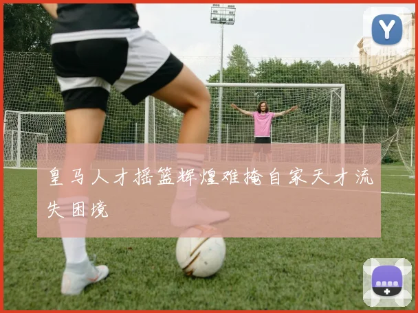 皇马人才摇篮辉煌难掩自家天才流失困境