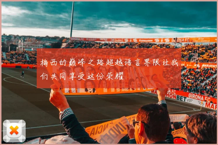 梅西的巅峰之路超越语言界限让我们共同享受这份荣耀