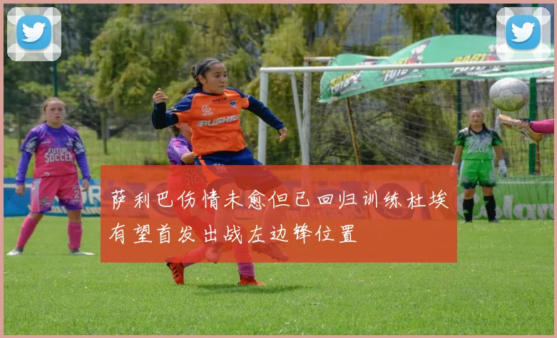 萨利巴伤情未愈但已回归训练杜埃有望首发出战左边锋位置
