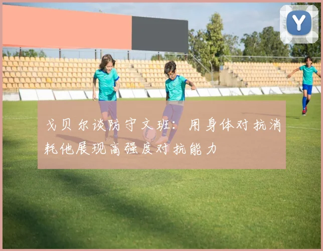 戈贝尔谈防守文班：用身体对抗消耗他展现高强度对抗能力