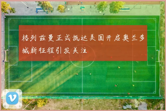 格列兹曼正式抵达美国开启奥兰多城新征程引发关注